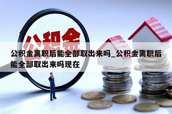 公积金离职后能全部取出来吗_公积金离职后能全部取出来吗现在